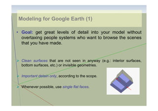 Modeling for Google Earth (1)
• Goal: get great levels of detail into your model without
overtaxing people systems who want to browse the scenes
that you have made.

Clean surfaces that are not seen in anyway (e.g.: interior surfaces,
bottom surfaces, etc.) or invisible geometries.
Important detain only, according to the scope.
Whenever possible, use single flat faces.

 