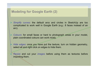 Modeling for Google Earth (2)

Simplify curves: the default arcs and circles in SketchUp are too
complicated to work well in Google Earth (e.g.: 8 faces instead of an
arc).
Colours: for small faces or hard to photograph areas in your model,
plain coordinated colours can work nicely.
Hide edges: once you have put the texture, turn on hidden geometry,
select all and right click on edges to hide them.
Resize and cut your images before using them as textures before
importing them.

 