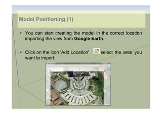 Model Positioning (1)
• You can start creating the model in the correct location
importing the view from Google Earth.
• Click on the icon 'Add Location'
want to import:

to select the area you

 