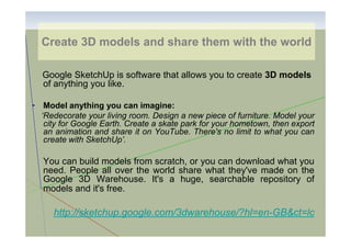 Create 3D models and share them with the world
Google SketchUp is software that allows you to create 3D models
of anything you like.
• Model anything you can imagine:
‘Redecorate your living room. Design a new piece of furniture. Model your
city for Google Earth. Create a skate park for your hometown, then export
an animation and share it on YouTube. There's no limit to what you can
create with SketchUp’.

You can build models from scratch, or you can download what you
need. People all over the world share what they've made on the
Google 3D Warehouse. It's a huge, searchable repository of
models and it's free.

http://sketchup.google.com/3dwarehouse/?hl=en-GB&ct=lc

 