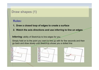 Draw shapes (1)
Rules:
1. Draw a closed loop of edges to create a surface
2. Watch the axis directions and use inferring to line un edges
Inferring: ability of SketchUp to line edges for you
Simply hold on to the point you want to line up with for few seconds and then
go back and draw slowly until SketchUp shows you a dotted line

 