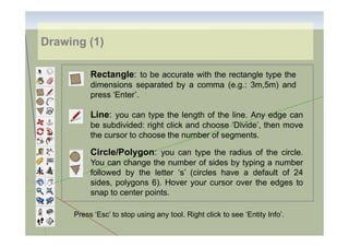 Drawing (1)
Rectangle: to be accurate with the rectangle type the
dimensions separated by a comma (e.g.: 3m,5m) and
press ‘Enter’.

Line: you can type the length of the line. Any edge can
be subdivided: right click and choose ‘Divide’, then move
the cursor to choose the number of segments.

Circle/Polygon: you can type the radius of the circle.
You can change the number of sides by typing a number
followed by the letter ‘s’ (circles have a default of 24
sides, polygons 6). Hover your cursor over the edges to
snap to center points.
Press ‘Esc’ to stop using any tool. Right click to see ‘Entity Info’.

 