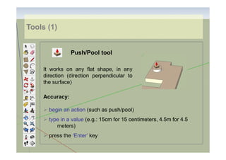 Tools (1)

Push/Pool tool
It works on any flat shape, in any
direction (direction perpendicular to
the surface)
Accuracy:
begin an action (such as push/pool)
type in a value (e.g.: 15cm for 15 centimeters, 4.5m for 4.5
meters)
press the ‘Enter’ key

 