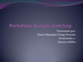 Portafolio Google sketchup Presentado por: Diana Alejandra Ortega Puentes Presentado a : Jeyson cubillos 