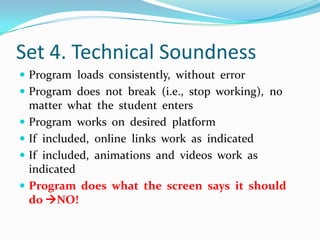 Set 4. Technical SoundnessProgram  loads  consistently,  without  errorProgram  does  not  break  (i.e.,  stop  working),  no  matter  what  the  student  entersProgram  works  on  desired  platformIf  included,  online  links  work  as  indicatedIf  included,  animations  and  videos  work  as  indicatedProgram  does  what  the  screen  says  it  should  do NO!