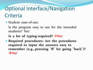 Optional Interface/Navigation CriteriaStudent  ease-of-use:Is  the  program  easy  to  use  for  the  intended  students?  Yes!Is  a  lot  of  typing required?No!Required  procedures:  Are  the  procedures  required  to  input  the  answers  easy  to  remember  (e.g., pressing  "B"  for  going  "back")? No!