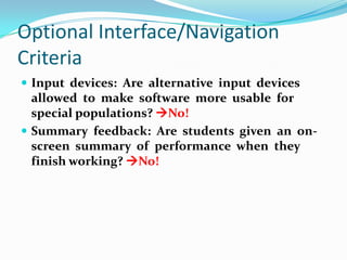 Optional Interface/Navigation CriteriaInput  devices:  Are  alternative  input  devices  allowed  to  make  software  more  usable  for  special populations? No!Summary  feedback:  Are  students  given  an  on-screen  summary  of  performance  when  they  finish working? No!