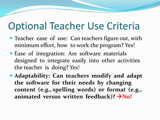 Optional Teacher Use CriteriaTeacher  ease  of  use:  Can teachers figure out, with  minimum effort, how  to work the program? Yes!Ease  of  integration:  Are  software  materials  designed  to  integrate  easily  into  other  activities  the teacher  is  doing? Yes!Adaptability:  Can  teachers  modify  and  adapt  the  software  for  their  needs  by  changing  content  (e.g., spelling  words)  or  format  (e.g.,  animated  versus  written  feedback)? No!