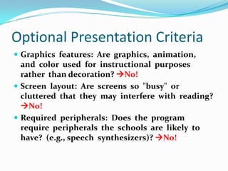 Optional Presentation CriteriaGraphics  features:  Are  graphics,  animation,  and  color  used  for  instructional  purposes  rather  than decoration? No!Screen  layout:  Are  screens  so  "busy"  or  cluttered  that  they  may  interfere  with  reading? No!Required  peripherals:  Does  the  program  require  peripherals  the  schools  are  likely  to  have?  (e.g., speech  synthesizers)? No!