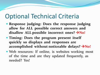 Optional Technical CriteriaResponse  judging:  Does  the  response  judging  allow  for  ALL  possible  correct  answers  and  disallow  ALL possible  incorrect  ones? No!Timing:  Does  the  program  present  itself quickly  so  displays  and  responses  are accomplished  without noticeable  delays? No!Web  resources:  If  online,  is  websites  working  most  of  the  time  and  are  they  updated  frequently,  as needed? Yes!