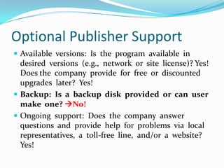 Optional Publisher SupportAvailable  versions:  Is  the  program  available  in  desired  versions  (e.g.,  network  or  site  license)? Yes!Does the  company  provide  for  free  or  discounted  upgrades  later?  Yes!Backup:  Is  a  backup  disk  provided  or  can  user  make  one? No!Ongoing  support:  Does  the  company  answer  questions  and  provide  help  for  problems  via  local representatives,  a  toll-free  line,  and/or  a  website?  Yes!
