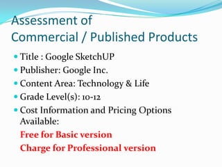 Assessment of Commercial / Published ProductsTitle : Google SketchUPPublisher: Google Inc.Content Area: Technology & LifeGrade Level(s): 10-12Cost Information and Pricing Options Available:Free for Basic version	Charge for Professional version