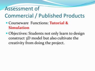 Assessment of Commercial / Published ProductsCourseware  Functions: Tutorial & SimulationObjectives: Students not only learn to design construct 3D model but also cultivate the creativity from doing the project.