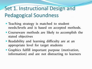 Set 1. Instructional Design and Pedagogical SoundnessTeaching  strategy  is  matched  to  student  needs/levels  and  is  based  on  accepted  methods.Courseware  methods  are  likely  to  accomplish  the  stated  objectivesReadability  and  learning  difficulty  are  at  an  appropriate  level  for  target  studentsGraphics  fulfill  important  purpose  (motivation,  information)  and  are  not  distracting  to  learners