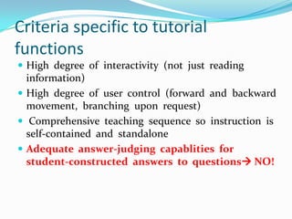 Criteria specific to tutorial functionsHigh  degree  of  interactivity  (not  just  reading  information)High  degree  of  user  control  (forward  and  backward  movement,  branching  upon  request) Comprehensive  teaching  sequence  so  instruction  is  self-contained  and  standaloneAdequate  answer-judging  capablities  for  student-constructed  answers  to  questions NO!