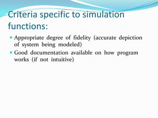 Criteria specific to simulation functions:Appropriate  degree  of  fidelity  (accurate  depiction  of  system  being  modeled)Good  documentation  available  on  how  program  works  (if  not  intuitive)