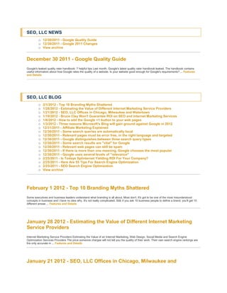 SEO, LLC NEWS
         o 12/30/2011 - Google Quality Guide
         o 12/30/2011 - Google 2011 Changes
         o View archive


December 30 2011 - Google Quality Guide
Google's leaked quality rater handbook: 7 helpful tips Last month, Google's latest quality rater handbook leaked. The handbook contains
useful information about how Google rates the quality of a website. Is your website good enough for Google's requirements? ... Features
and Details




SEO, LLC BLOG
         o   2/1/2012 - Top 10 Branding Myths Shattered
         o   1/28/2012 - Estimating the Value of Different Internet Marketing Service Providers
         o   1/21/2012 - SEO, LLC Offices in Chicago, Milwaukee and Watertown
         o   1/19/2012 - Bruce Clay Won't Guarantee ROI on SEO and Internet Marketing Services
         o   1/6/2012 - How to add the Google +1 button to your web pages
         o   1/3/2012 - Three reasons Microsoft's Bing will gain ground against Google in 2012
         o   12/31/2011 - Affiliate Marketing Explained
         o   12/30/2011 - Some search queries are automatically local
         o   12/30/2011 - Relevant pages must be error free, in the right language and targeted
         o   12/30/2011 - Google distinguishes between three search query types
         o   12/30/2011 - Some search results are "vital" for Google
         o   12/30/2011 - Relevant web pages can still be spam
         o   12/30/2011 - If there is more than one meaning, Google chooses the most popular
         o   12/30/2011 - Google uses several levels of "relevance"
         o   2/25/2011 - Is Todays Splinternet Yielding ROI For Your Company?
         o   2/25/2011 - Here Are 55 Tips For Search Engine Optimization
         o   2/25/2011 - SEO Search Engine Optimization
         o   View archive




February 1 2012 - Top 10 Branding Myths Shattered
Some executives and business leaders understand what branding is all about. Most don't. It's got to be one of the most misunderstood
concepts in business and I have no idea why. It's not really complicated. Still, if you ask 10 business people to define a brand, you'll get 10
different answe ... Features and Details




January 28 2012 - Estimating the Value of Different Internet Marketing
Service Providers
Internet Marketing Service Providers Estimating the Value of an Internet Marketing, Web Design, Social Media and Search Engine
Optimization Services Providers The price someone charges will not tell you the quality of their work. Their own search engine rankings are
the only accurate m ... Features and Details




January 21 2012 - SEO, LLC Offices in Chicago, Milwaukee and
 