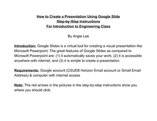 How to Create a Presentation Using Google Slide 
Step­by­Step Instructions 
For Introduction to Engineering Class 
 
By Angie Lee 
 
Introduction:​ Google Slides is a virtual tool for creating a visual presentation like 
Microsoft Powerpoint. The great features of Google Slides as compared to 
Microsoft Powerpoint are: (1) it automatically saves your work, (2) it is accessible 
anywhere with internet, and (3) it is simple to create a presentation. 
 
Requirements:​ ​Google account (CSUEB Horizon Email account or Gmail Email 
Address) & computer with internet access 
 
Note:​ The red arrows in the pictures in the step­by­step instructions show you 
where you should click. 
 
 
 