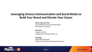 #PharmSci36Slide 1
Leveraging Science Communication and Social Media to
Build Your Brand and Elevate Your Career
Maren Katherina Preis
Social Media & Personal Branding Expert
Åbo Akademi University
Sean Ekins
Founder and CEO
Collaborations Pharmaceuticals, Inc.
Kyle Bagin
Digital Media Manager
American Association of Colleges of Pharmacy
 