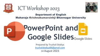 ICT Workshop 2023
PowerPoint and
Google Slides
Department of English
Maharaja Krishnakumarsinhji Bhavnagar University
Prepared by Trushali Dodiya
trushalidodiya84@gmail.com
14 August 2023
 