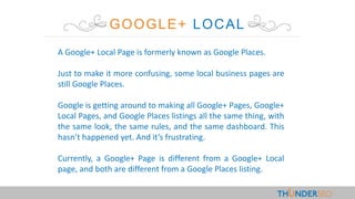 GOOGLE+ LOCAL
A Google+ Local Page is formerly known as Google Places.
Just to make it more confusing, some local business pages are
still Google Places.
Google is getting around to making all Google+ Pages, Google+
Local Pages, and Google Places listings all the same thing, with
the same look, the same rules, and the same dashboard. This
hasn’t happened yet. And it’s frustrating.
Currently, a Google+ Page is different from a Google+ Local
page, and both are different from a Google Places listing.
 
