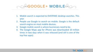 GOOGLE+ MOBILE
1. Mobile search is expected to OVERTAKE desktop searches. This
year.
2. People use Google to search on mobile. Google is the default
search engine on most mobile devices.
3. Google mobile search is where businesses need to be.
4. The Google Maps app for iPhone was downloaded 10 million
times in two days when it was released (and still is one of the
top free apps).
 