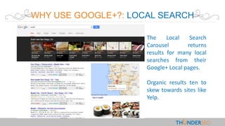 WHY USE GOOGLE+?: LOCAL SEARCH
The Local Search
Carousel returns
results for many local
searches from their
Google+ Local pages.
Organic results ten to
skew towards sites like
Yelp.
 