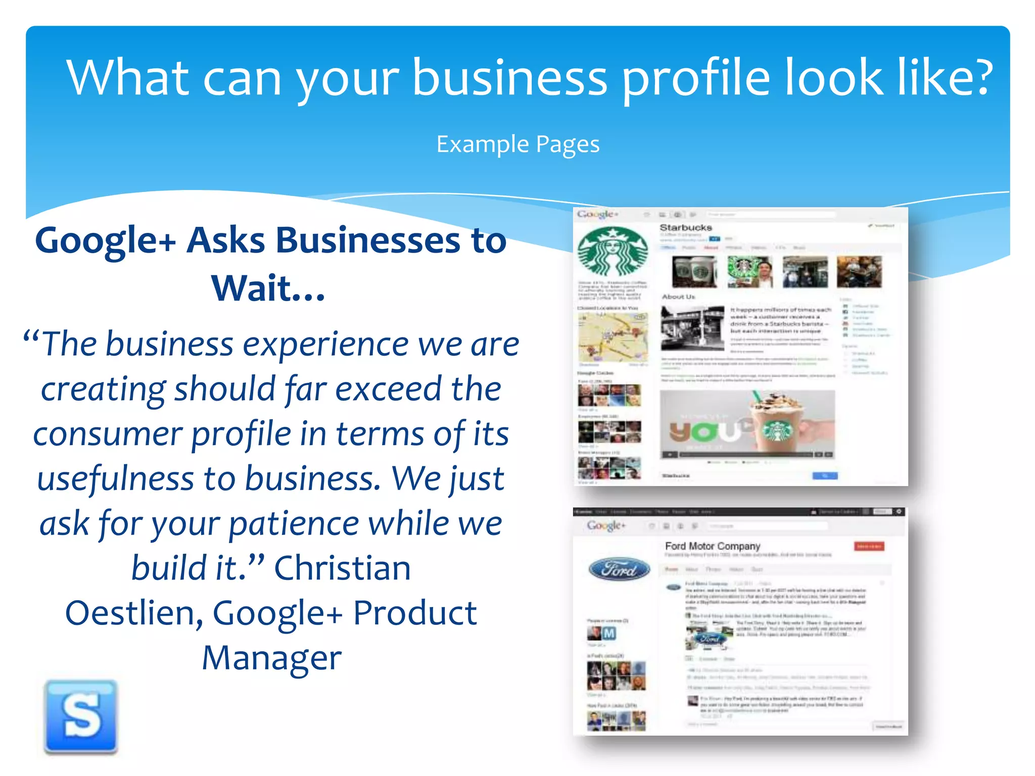 What can your business profile look like?Example PagesGoogle+ Asks Businesses to Wait…“The business experience we are creating should far exceed the consumer profile in terms of its usefulness to business. We just ask for your patience while we build it.” Christian Oestlien, Google+ Product Manager