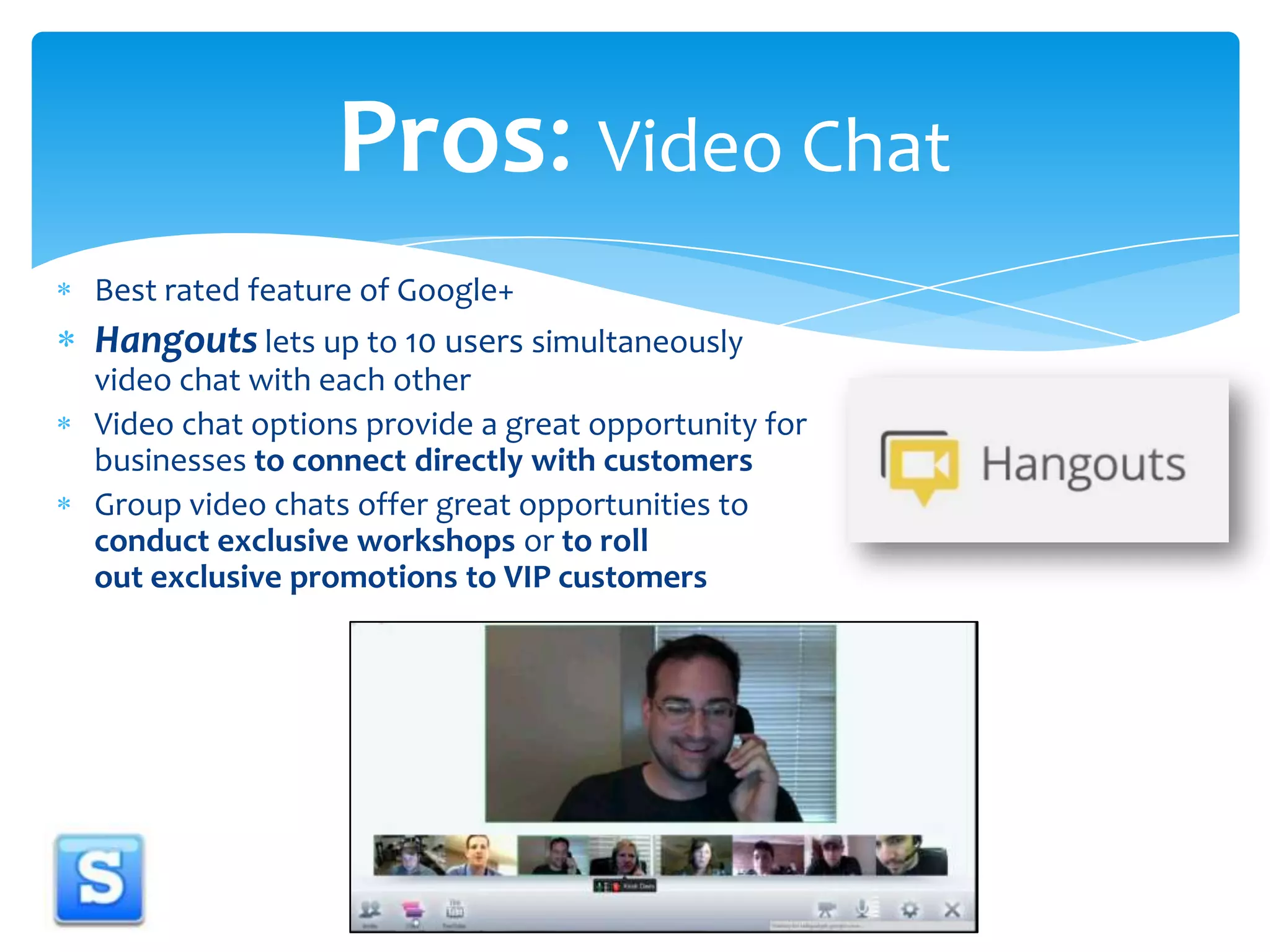 Pros: Video Chat Best rated feature of Google+Hangouts lets up to 10 users simultaneously video chat with each otherVideo chat options provide a great opportunity for businesses to connect directly with customersGroup video chats offer great opportunities to conduct exclusive workshops or to roll out exclusive promotions to VIP customers