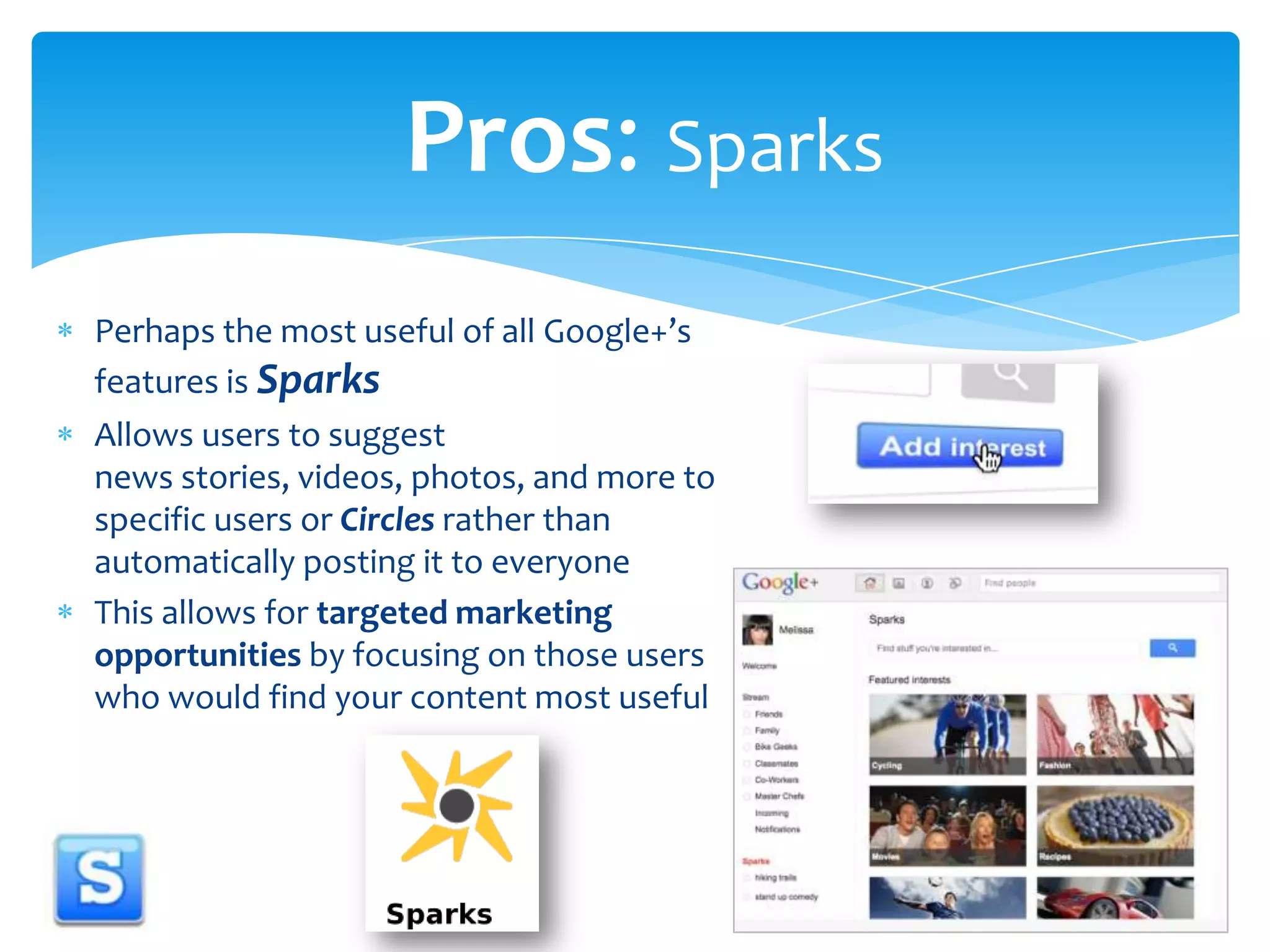 Pros: SparksPerhaps the most useful of all Google+’sfeatures is SparksAllows users to suggest news stories, videos, photos, and more to specific users or Circles rather than automatically posting it to everyone This allows for targeted marketing opportunities by focusing on those users who would find your content most useful