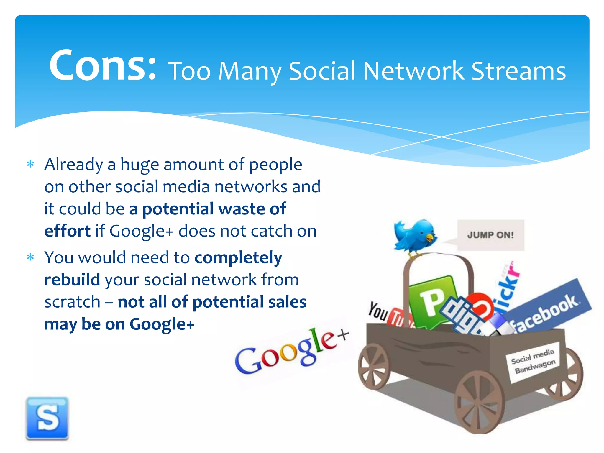 Cons: Too Many Social Network StreamsAlready a huge amount of people on other social media networks and it could be a potential waste of effort if Google+ does not catch onYou would need to completely rebuild your social network from scratch – not all of potential sales may be on Google+
