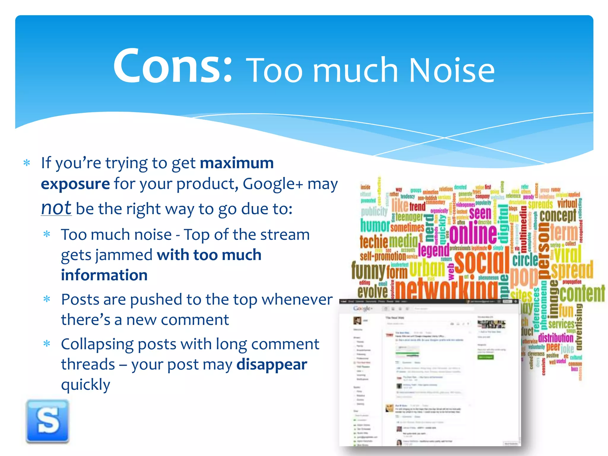 If you’re trying to get maximum exposure for your product, Google+ may not be the right way to go due to:Too much noise - Top of the stream gets jammed with too much informationPosts are pushed to the top whenever there’s a new commentCollapsing posts with long comment threads– your post may disappear quicklyCons: Too much Noise