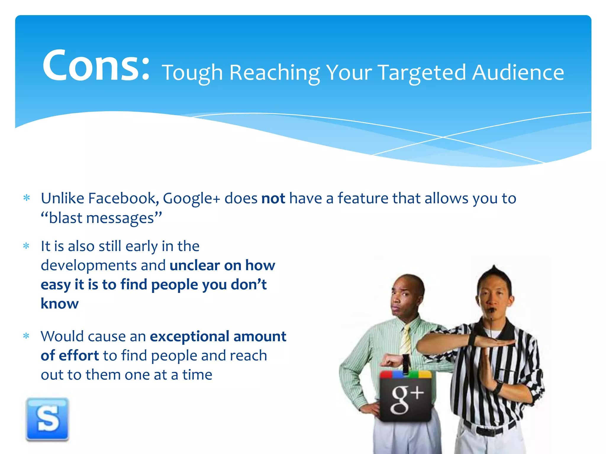 Unlike Facebook, Google+ does not have a feature that allows you to “blast messages”Cons: Tough Reaching Your Targeted AudienceIt is also still early in the developments and unclear on how easy it is to find people you don’t knowWould cause an exceptional amount of effort to find people and reach out to them one at a time