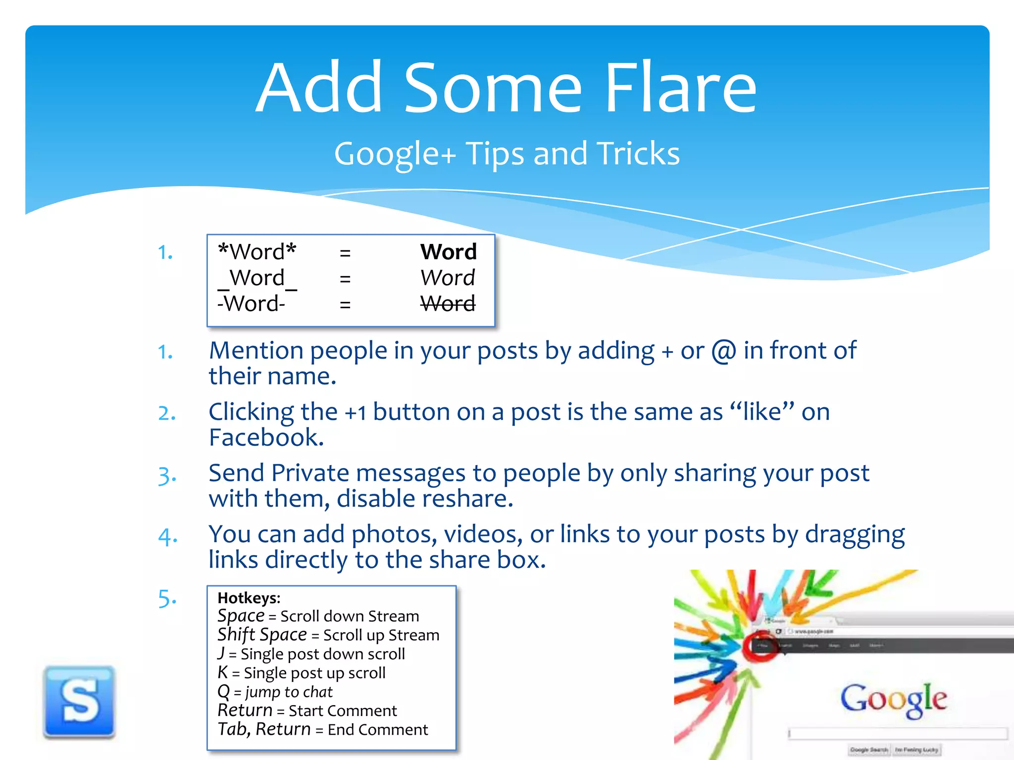 DMention people in your posts by adding + or @in front of their name. Clicking the +1 button on a post is the same as “like” on Facebook.Send Private messages to people by only sharing your post with them, disable reshare. You can add photos, videos, or links to your posts by dragging links directly to the share box. aAdd Some Flare Google+ Tips and Tricks*Word*	    =	Word_Word_	    =	Word-Word-	    =	WordHotkeys:Space = Scroll down StreamShift Space= Scroll up StreamJ = Single post down scrollK = Single post up scrollQ = jump to chatReturn = Start CommentTab, Return = End Comment