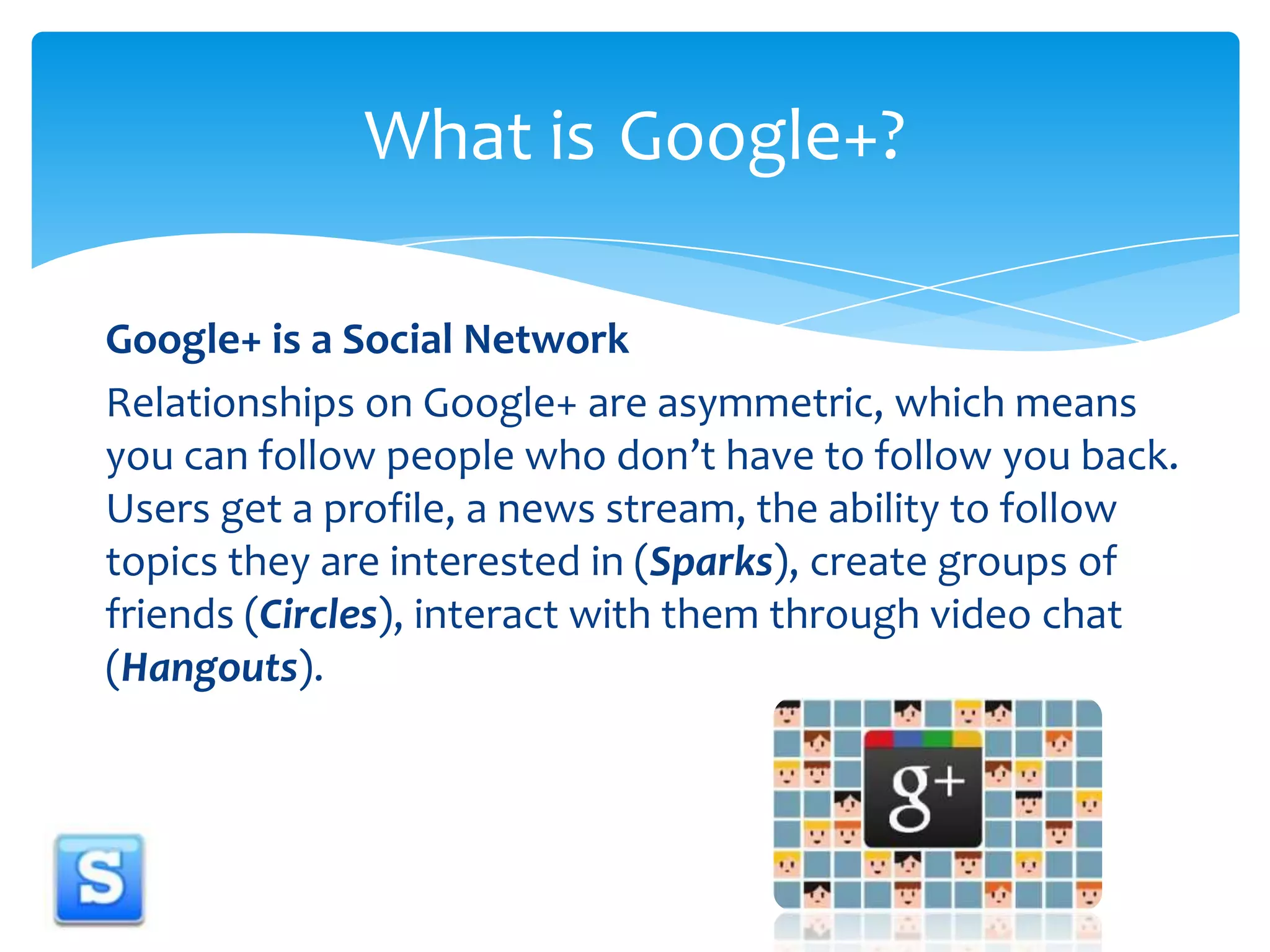 Google+ is a Social NetworkRelationships on Google+ are asymmetric, which means you can follow people who don’t have to follow you back. Users get a profile, a news stream, the ability to follow topics they are interested in (Sparks), create groups of friends (Circles), interact with them through video chat (Hangouts). What is 	Google+?