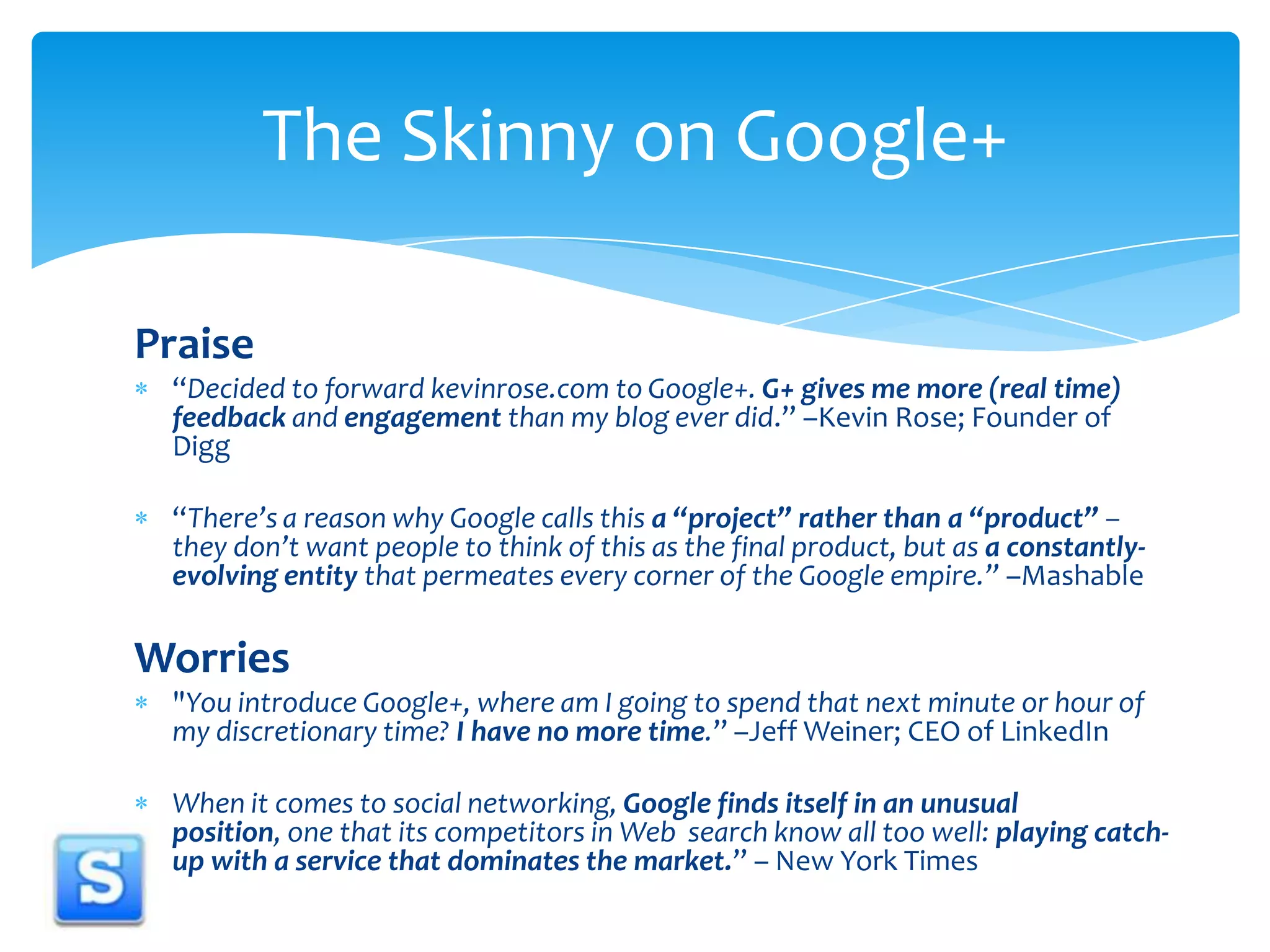 Praise“Decided to forward kevinrose.com to Google+. G+ gives me more (real time) feedback and engagement than my blog ever did.” –Kevin Rose; Founder of Digg“There’s a reason why Google calls this a “project” rather than a “product” – they don’t want people to think of this as the final product, but as a constantly-evolving entity that permeates every corner of the Google empire.” –MashableWorries"You introduce Google+, where am I going to spend that next minute or hour of my discretionary time? I have no more time.” –Jeff Weiner; CEO of LinkedInWhen it comes to social networking, Google finds itself in an unusual position, one that its competitors in Web  search know all too well: playing catch-up with a service that dominates the market.” – New York TimesThe Skinny on Google+