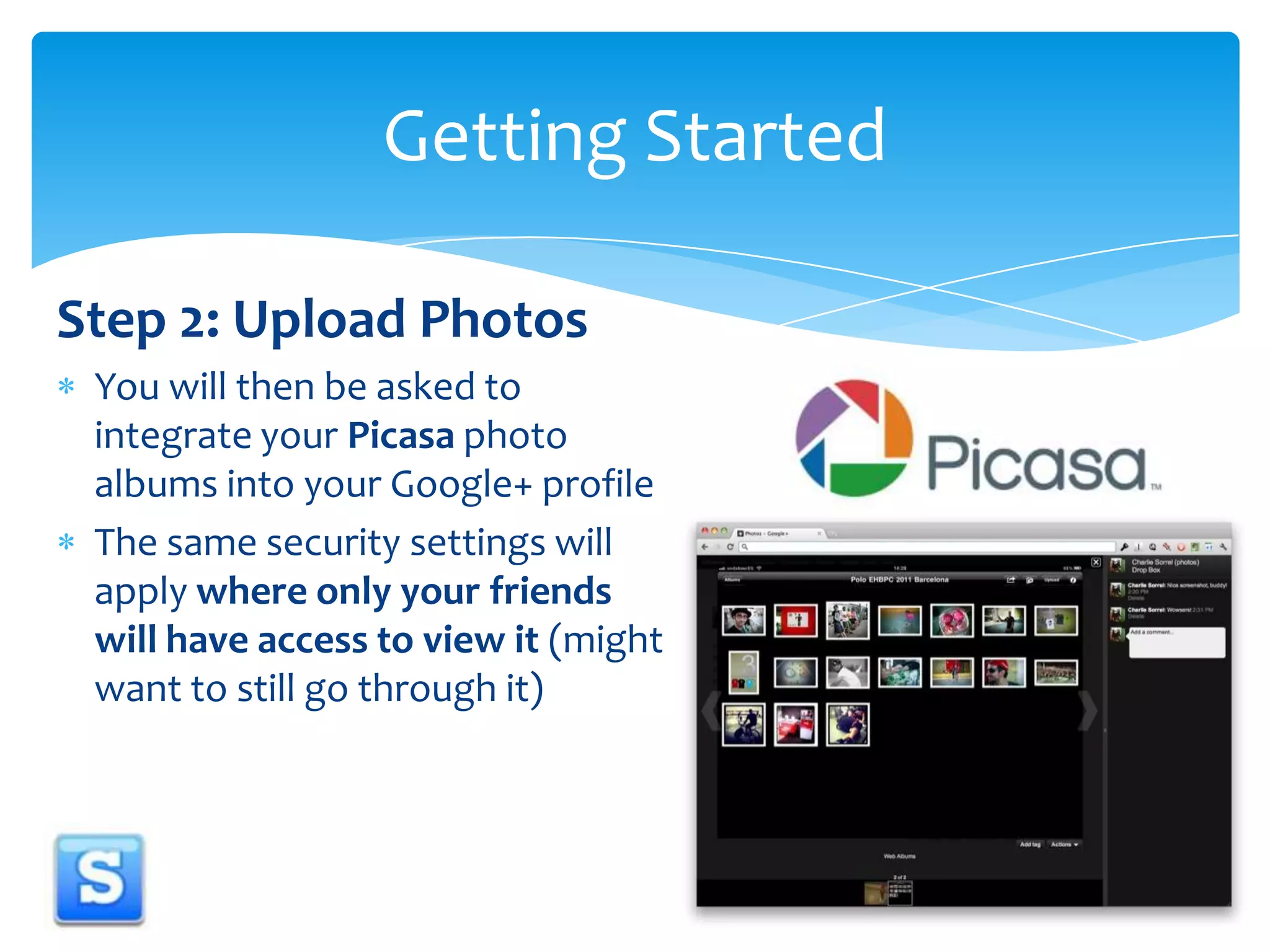 Step 2: Upload PhotosYou will then be asked to integrate your Picasa photo albums into your Google+ profile The same security settings will apply where only your friends will have access to view it (might want to still go through it)Getting Started