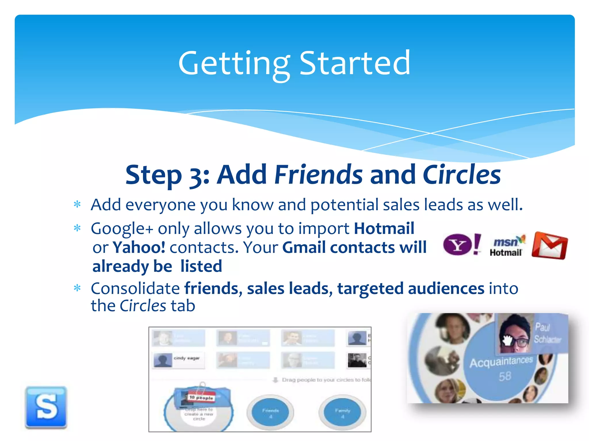 Step 3: Add Friends and CirclesAdd everyone you know and potential sales leads as well.Google+ only allows you to import Hotmail     or Yahoo! contacts. Your Gmail contacts will     already be  listedConsolidate friends, sales leads, targeted audiences into the Circles tabGetting Started