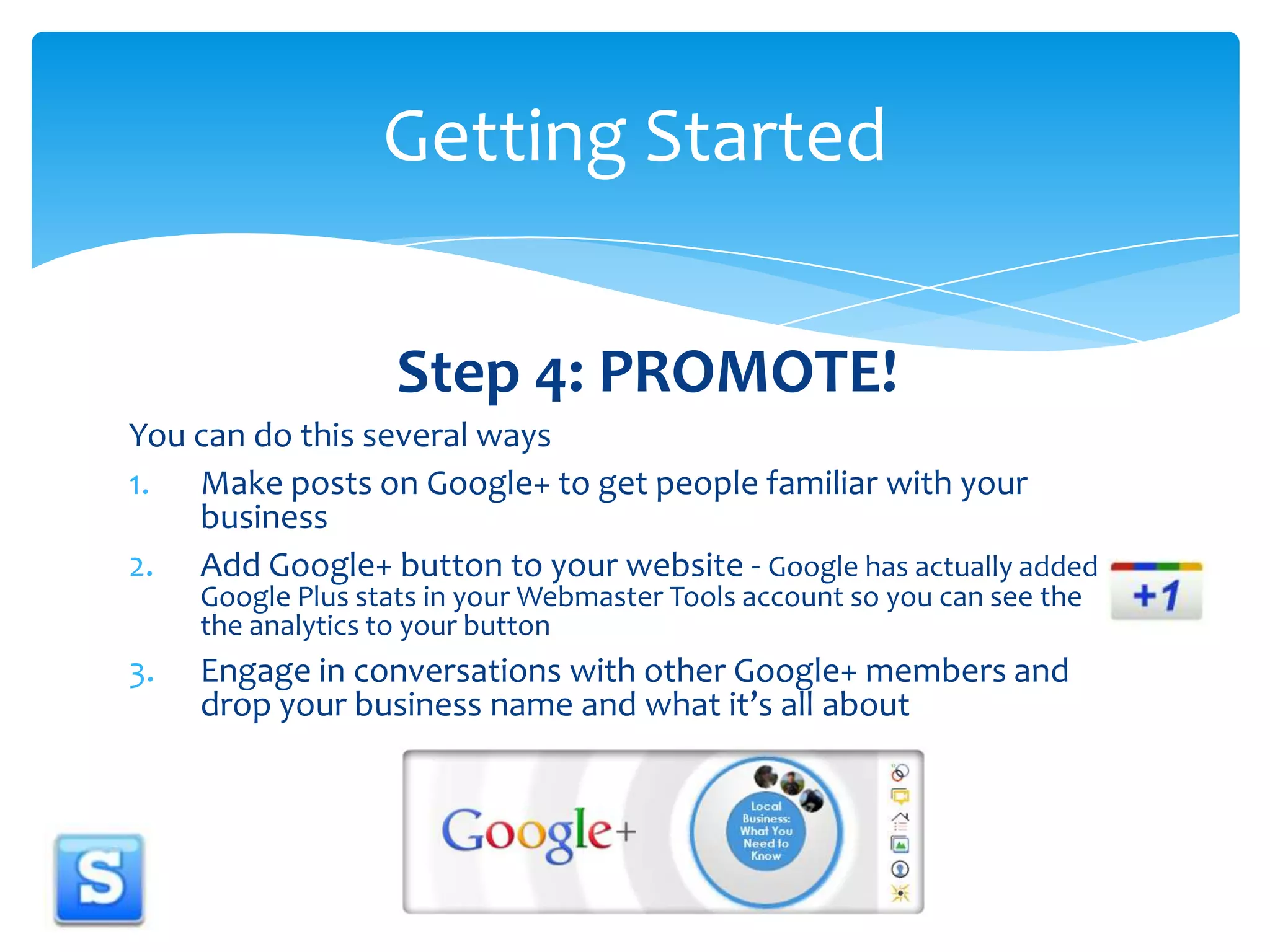 Step 4: PROMOTE!You can do this several waysMake posts on Google+ to get people familiar with your businessAdd Google+ button to your website - Google has actually added Google Plus stats in your Webmaster Tools account so you can see the the analytics to your buttonEngage in conversations with other Google+ members and drop your business name and what it’s all aboutGetting Started