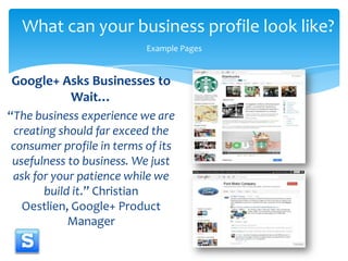 What can your business profile look like?Example PagesGoogle+ Asks Businesses to Wait…“The business experience we are creating should far exceed the consumer profile in terms of its usefulness to business. We just ask for your patience while we build it.” Christian Oestlien, Google+ Product Manager