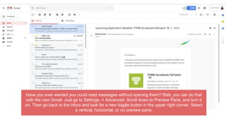 Have you ever wanted you could read messages without opening them? Well, you can do that
with the new Gmail. Just go to Settings -> Advanced. Scroll down to Preview Pane, and turn it
on. Then go back to the inbox and look for a new toggle button in the upper right corner. Select
a vertical, horizontal, or no preview pane.
 