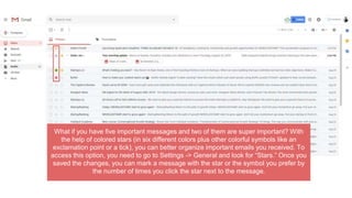 What if you have five important messages and two of them are super important? With
the help of colored stars (in six different colors plus other colorful symbols like an
exclamation point or a tick), you can better organize important emails you received. To
access this option, you need to go to Settings -> General and look for “Stars.” Once you
saved the changes, you can mark a message with the star or the symbol you prefer by
the number of times you click the star next to the message.
 