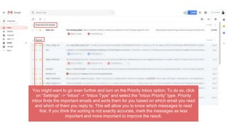 You might want to go even further and turn on the Priority Inbox option. To do so, click
on “Settings” -> “Inbox” -> “Inbox Type” and select the “Inbox Priority” type. Priority
inbox finds the important emails and sorts them for you based on which email you read
and which of them you reply to. This will allow you to know which messages to read
first. If you think the sorting is not exactly accurate, mark the messages as less
important and more important to improve the result.
 
