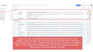 If you want to see more unread messages and have them all on the top, open
“Settings,” select the “Inbox” tab, then choose the “Unread first” option in the Inbox
Type drop-down menu. Then you will see two inbox sections, “Unread” and “Everything
else.” You can force Gmail to display up to 5, 10, 25, or 50 unread emails at once.
Make sure you saved the changes, and enjoy.
 