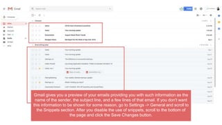 Gmail gives you a preview of your emails providing you with such information as the
name of the sender, the subject line, and a few lines of that email. If you don't want
this information to be shown for some reason, go to Settings -> General and scroll to
the Snippets section. After you disable the use of snippets, scroll to the bottom of
the page and click the Save Changes button.
 