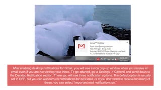 After enabling desktop notifications for Gmail, you will see a nice pop-up window when you receive an
email even if you are not viewing your inbox. To get started, go to Settings -> General and scroll down to
the Desktop Notification section. There you will see three notification options. The default option is usually
set to OFF, but you can also turn on notifications for new mail, or if you don’t want to receive too many of
these, you can select “Important mail notifications on.”
 