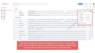 This option temporarily removes emails from your inbox. To bring them
back, just let Gmail know when you want them to reappear. Simply hower
on the email you want to snooze and click on the little clock.
 