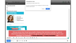 Did you know that Gmail has a built-in feature that reminds a sender to add an
attachment before they hit “Send”? To get an alert, be sure to promise a file in your
message. For example, “I have attached,” “I have included,” etc.
 