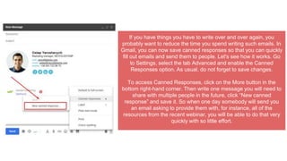If you have things you have to write over and over again, you
probably want to reduce the time you spend writing such emails. In
Gmail, you can now save canned responses so that you can quickly
fill out emails and send them to people. Let's see how it works. Go
to Settings, select the tab Advanced and enable the Canned
Responses option. As usual, do not forget to save changes.
To access Canned Responses, click on the More button in the
bottom right-hand corner. Then write one message you will need to
share with multiple people in the future, click “New canned
response” and save it. So when one day somebody will send you
an email asking to provide them with, for instance, all of the
resources from the recent webinar, you will be able to do that very
quickly with so little effort.
 