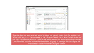 Imagine that you sent an email some time ago but haven't heard from the recipient yet.
Wouldn't it be good to be reminded of the follow-up? Well, that is what Gmail can do for
you if you enable this reminder. Another excellent feature is a reminder to reply to emails
you received. You can enable both reminders by going to Settings and clicking on the
General tab. Scroll down to the Nudges section.
 